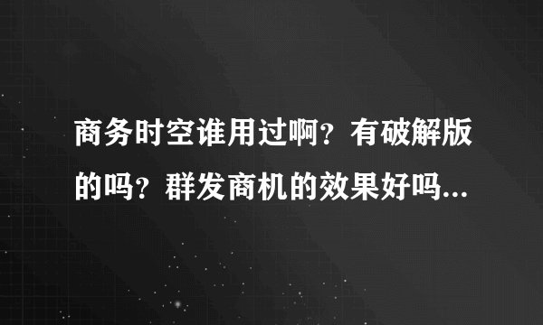 商务时空谁用过啊？有破解版的吗？群发商机的效果好吗？给个免费的试下