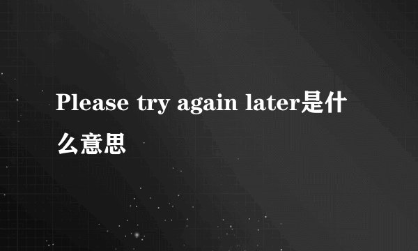 Please try again later是什么意思