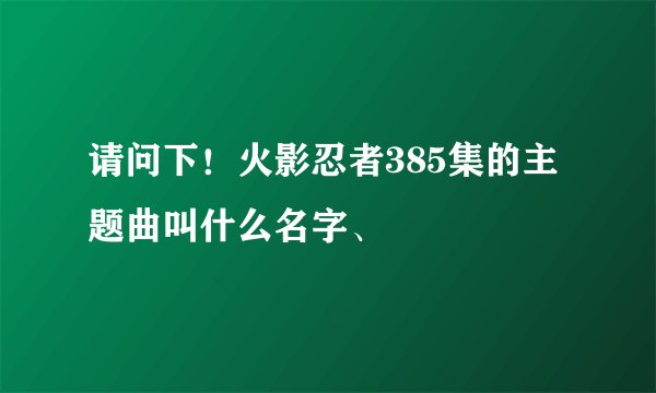请问下！火影忍者385集的主题曲叫什么名字、
