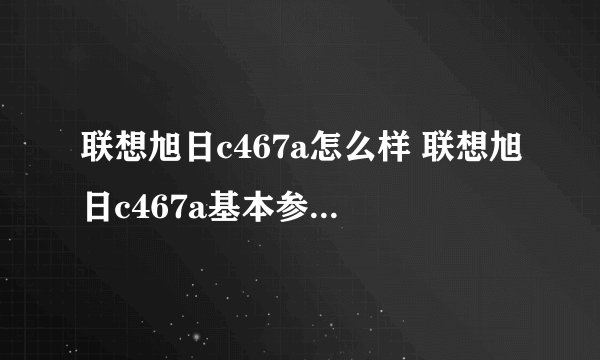 联想旭日c467a怎么样 联想旭日c467a基本参数-搜狗输入法
