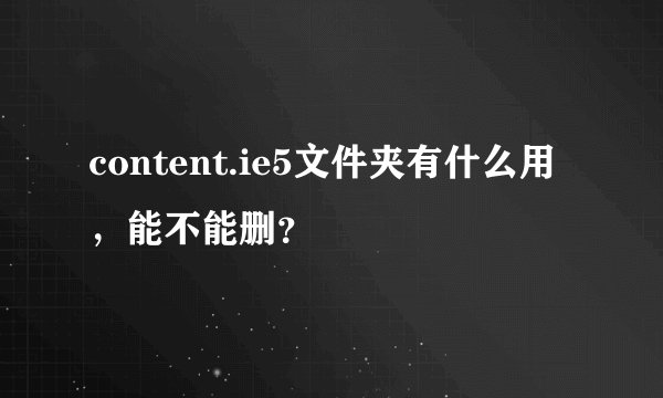 content.ie5文件夹有什么用，能不能删？