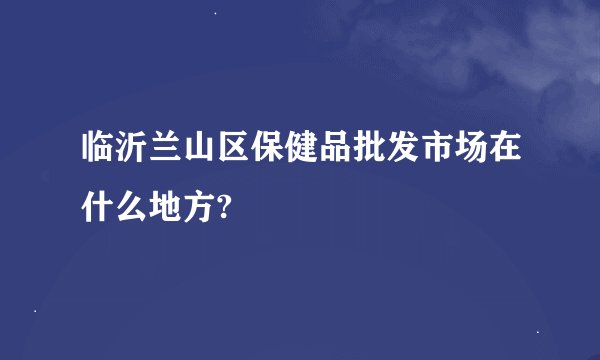 临沂兰山区保健品批发市场在什么地方?