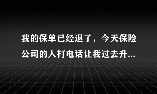 我的保单已经退了，今天保险公司的人打电话让我过去升级是怎么回事
