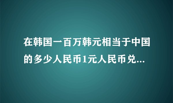 在韩国一百万韩元相当于中国的多少人民币1元人民币兑换多少韩元