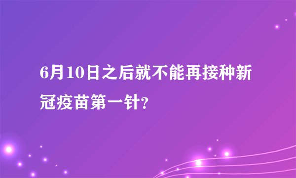 6月10日之后就不能再接种新冠疫苗第一针？