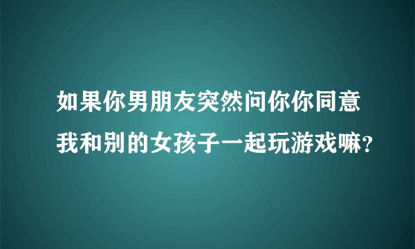 如果你男朋友突然问你你同意我和别的女孩子一起玩游戏嘛？