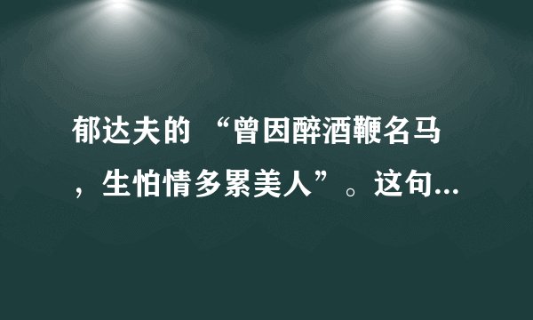 郁达夫的 “曾因醉酒鞭名马，生怕情多累美人”。这句是什么意思？详细一点。