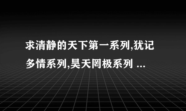 求清静的天下第一系列,犹记多情系列,昊天罔极系列 全部加番外 谢谢了 发361929759@qq.com