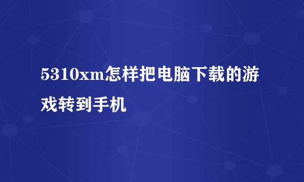 5310xm怎样把电脑下载的游戏转到手机