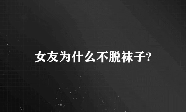 女友为什么不脱袜子?
