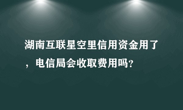 湖南互联星空里信用资金用了，电信局会收取费用吗？