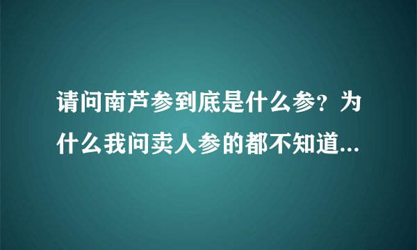 请问南芦参到底是什么参？为什么我问卖人参的都不知道南芦参！在北京哪里能买到南芦参？