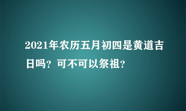 2021年农历五月初四是黄道吉日吗？可不可以祭祖？