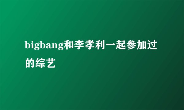 bigbang和李孝利一起参加过的综艺