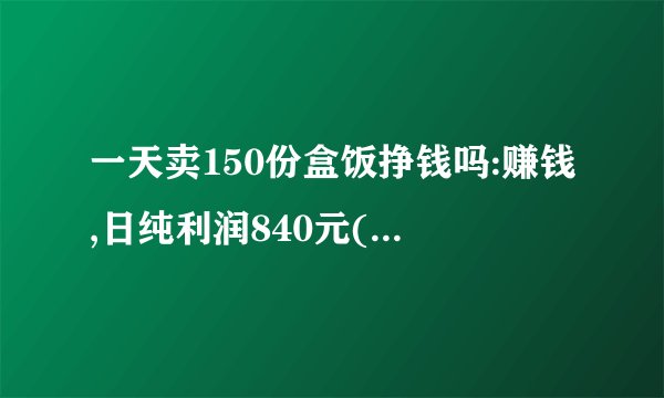 一天卖150份盒饭挣钱吗:赚钱,日纯利润840元(月收入一万多)