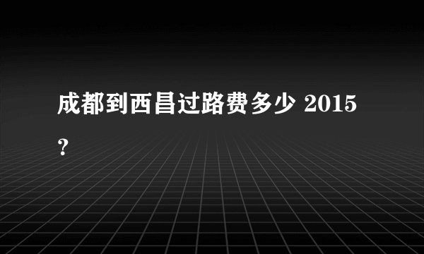 成都到西昌过路费多少 2015？