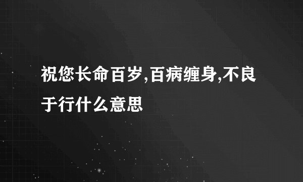 祝您长命百岁,百病缠身,不良于行什么意思