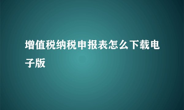 增值税纳税申报表怎么下载电子版