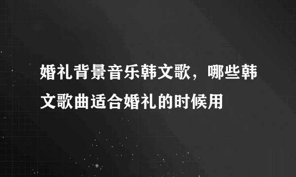 婚礼背景音乐韩文歌，哪些韩文歌曲适合婚礼的时候用