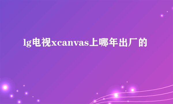 lg电视xcanvas上哪年出厂的