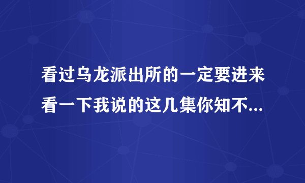 看过乌龙派出所的一定要进来看一下我说的这几集你知不知道，知道的要告诉我，知道几集都行，拜托了，谢谢.