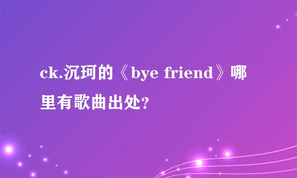 ck.沉珂的《bye friend》哪里有歌曲出处？