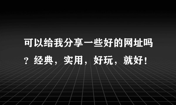 可以给我分享一些好的网址吗？经典，实用，好玩，就好！
