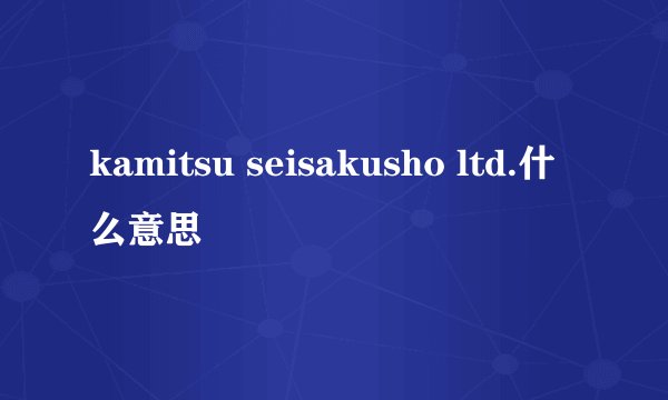 kamitsu seisakusho ltd.什么意思