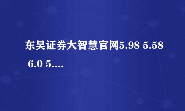 东吴证券大智慧官网5.98 5.58 6.0 5.99下载★东吴证券大智慧软件