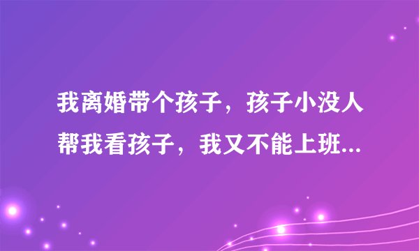 我离婚带个孩子，孩子小没人帮我看孩子，我又不能上班我爸和我姐姐还嫌拖累他们？