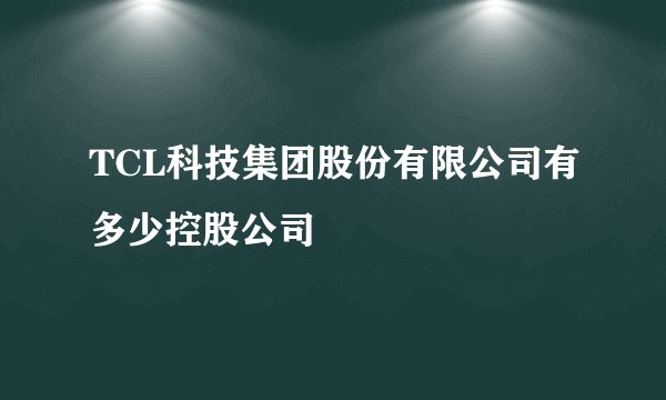 TCL科技集团股份有限公司有多少控股公司