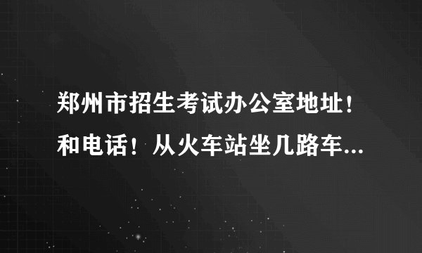 郑州市招生考试办公室地址！和电话！从火车站坐几路车到啊！远不远啊？我明天要去啊！急急急！
