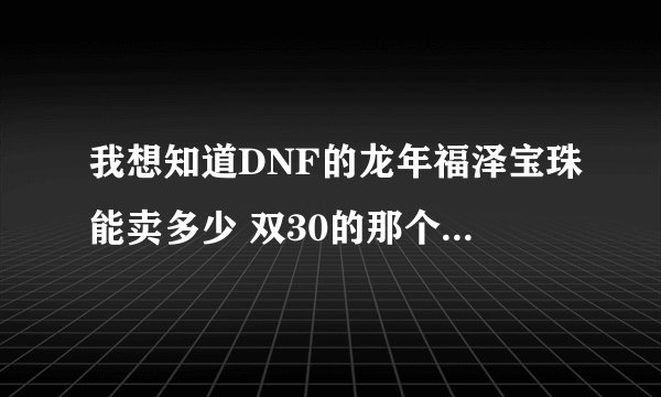 我想知道DNF的龙年福泽宝珠能卖多少 双30的那个 我是广西3区的 谁能报个准确价