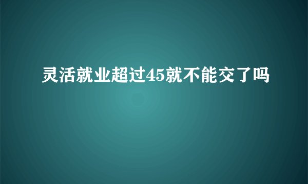 灵活就业超过45就不能交了吗