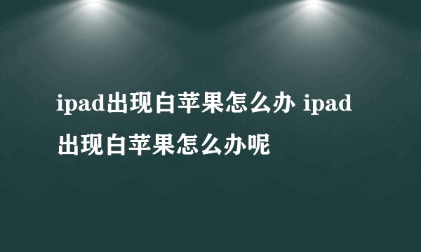 ipad出现白苹果怎么办 ipad出现白苹果怎么办呢