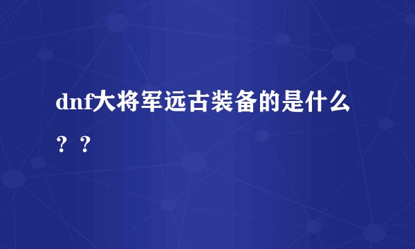 dnf大将军远古装备的是什么？？