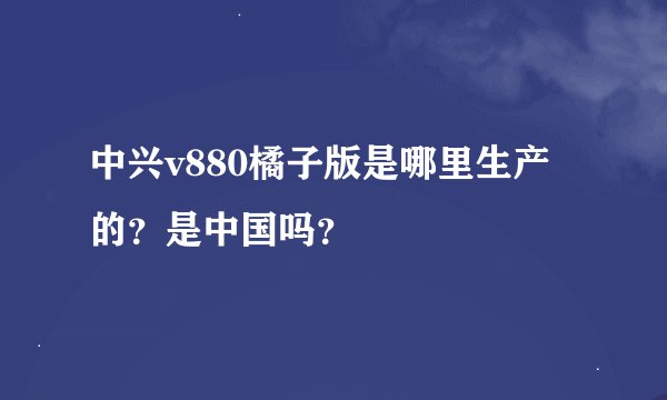 中兴v880橘子版是哪里生产的？是中国吗？