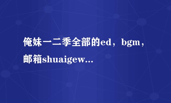 俺妹一二季全部的ed，bgm，邮箱shuaigewangchonghu@126
