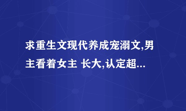 求重生文现代养成宠溺文,男主看着女主 长大,认定超宠的那种,...