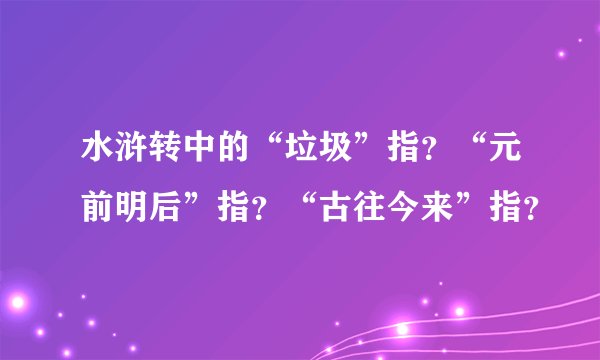 水浒转中的“垃圾”指？“元前明后”指？“古往今来”指？