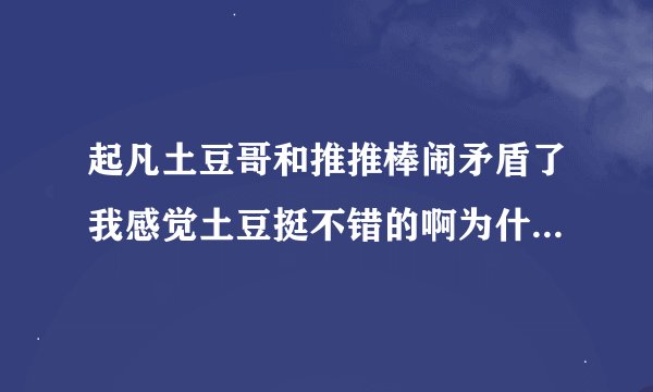 起凡土豆哥和推推棒闹矛盾了我感觉土豆挺不错的啊为什么不出视频了他们都一样的闹什么事情的啊谁帮说下