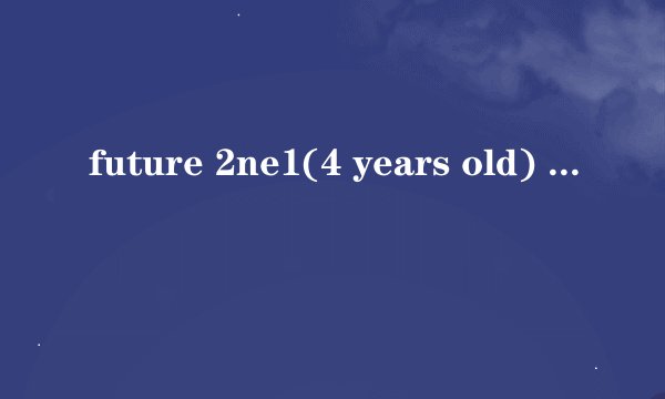 future 2ne1(4 years old) 多大 她们还上学吗 每天怎么生活 学习怎么样