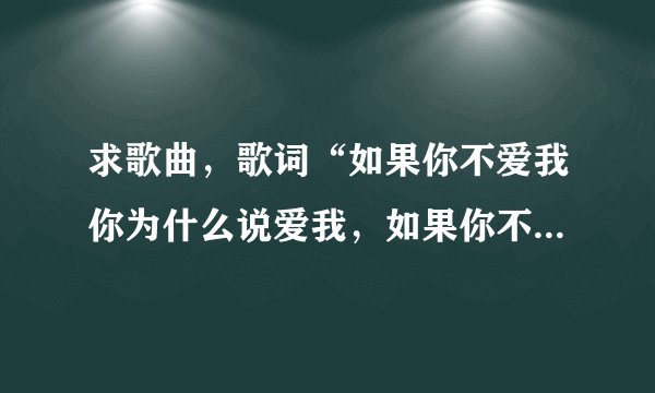 求歌曲，歌词“如果你不爱我你为什么说爱我，如果你不爱我你为什么说要娶我，如果你不爱我……”