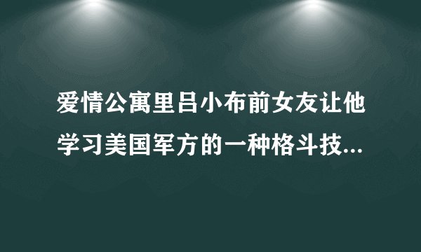 爱情公寓里吕小布前女友让他学习美国军方的一种格斗技术的名字是什么？