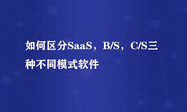 如何区分SaaS，B/S，C/S三种不同模式软件