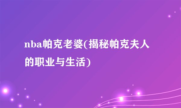 nba帕克老婆(揭秘帕克夫人的职业与生活)