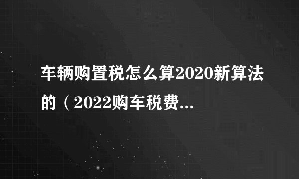车辆购置税怎么算2020新算法的（2022购车税费计算器）