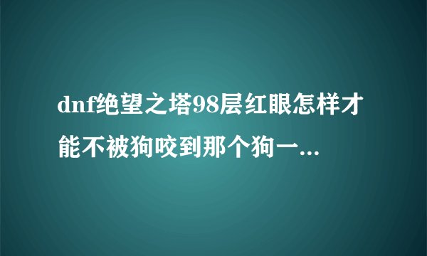 dnf绝望之塔98层红眼怎样才能不被狗咬到那个狗一只咬到也就罢了 咬到后还连续召狗根本没法打
