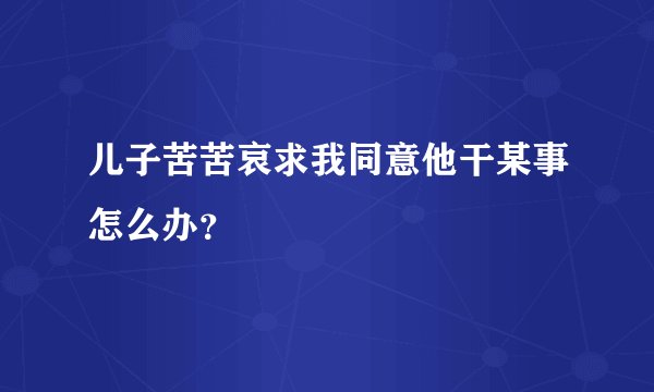 儿子苦苦哀求我同意他干某事怎么办？