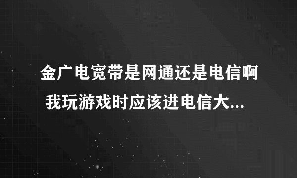 金广电宽带是网通还是电信啊 我玩游戏时应该进电信大区还是网通大区好一点/
